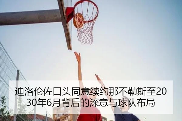 迪洛伦佐口头同意续约那不勒斯至2030年6月背后的深意与球队布局